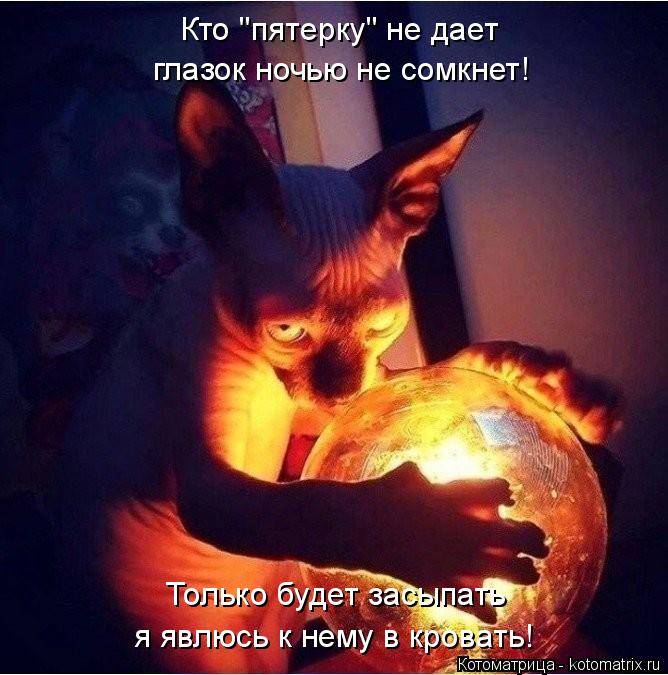 Кто "пятерку" не дает глазок ночью не сомкнет! Только будет засыпать я явлюсь к нему в кровать!... Котоматрица: Кто "пятерку" не дает глазок ночью не сомкнет! Только будет засыпать я явлюсь к нему в кровать!