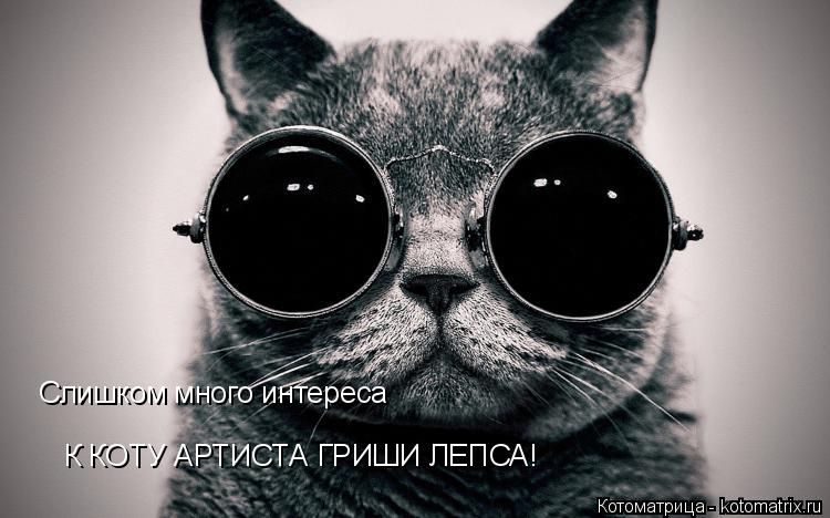Слишком много интереса К КОТУ АРТИСТА ГРИШИ ЛЕПСА!... Котоматрица: Слишком много интереса К КОТУ АРТИСТА ГРИШИ ЛЕПСА!
