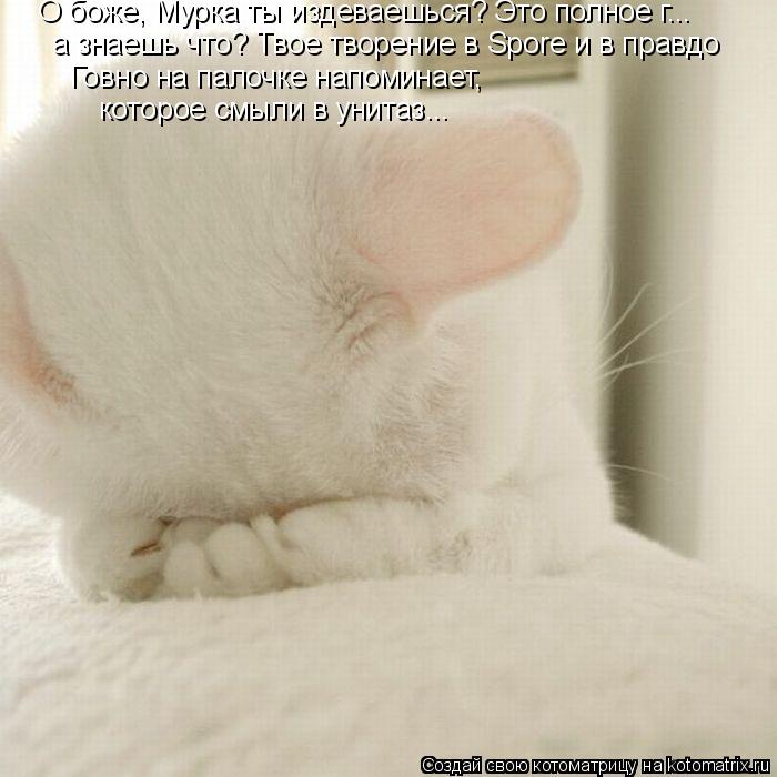 О боже, Мурка ты издеваешься? Это полное г... а знаешь что? Твое творение в Spore и в правдо Говно ... Котоматрица: О боже, Мурка ты издеваешься? Это полное г... а знаешь что? Твое творение в Spore и в правдо Говно на палочке напоминает, которое смыли в унитаз??