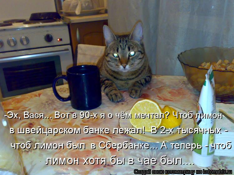 -Эх, Вася... Вот в 90-х я о чём мечтал? Чтоб лимон в швейцарском банке лежал! В 2-х тысячных - чтоб... Котоматрица: -Эх, Вася... Вот в 90-х я о чём мечтал? Чтоб лимон в швейцарском банке лежал! В 2-х тысячных - чтоб лимон был в Сбербанке... А теперь - чтоб лимон х?