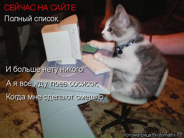 СЕЙЧАС НА САЙТЕ Полный список... И больше нету никого. А я всё жду, поев сосисок, Когда мне сделают с... Котоматрица: СЕЙЧАС НА САЙТЕ Полный список... И больше нету никого. А я всё жду, поев сосисок, Когда мне сделают смешно.