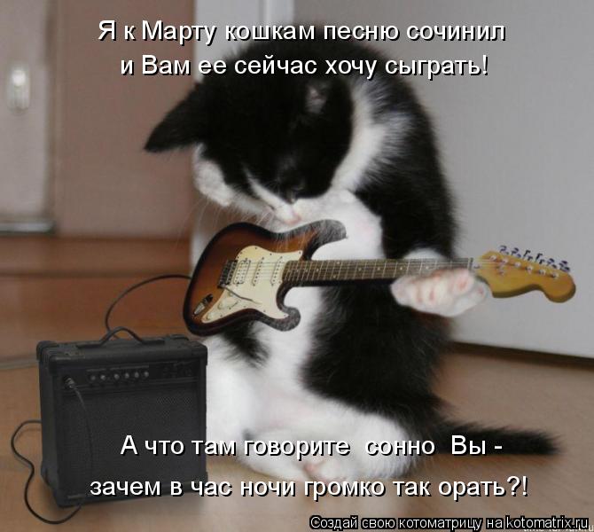 Я к Марту кошкам песню сочинил и Вам ее сейчас хочу сыграть! А что там говорите сонно Вы - зачем в ... Котоматрица: Я к Марту кошкам песню сочинил и Вам ее сейчас хочу сыграть! А что там говорите сонно Вы - зачем в час ночи громко так орать?!